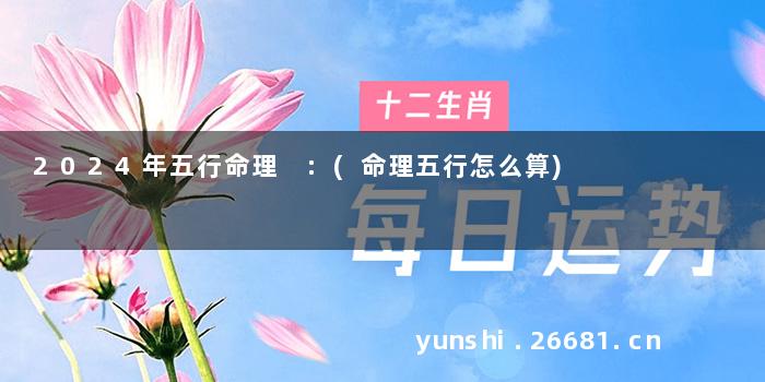 2024年五行命理 :(命理五行怎么算)